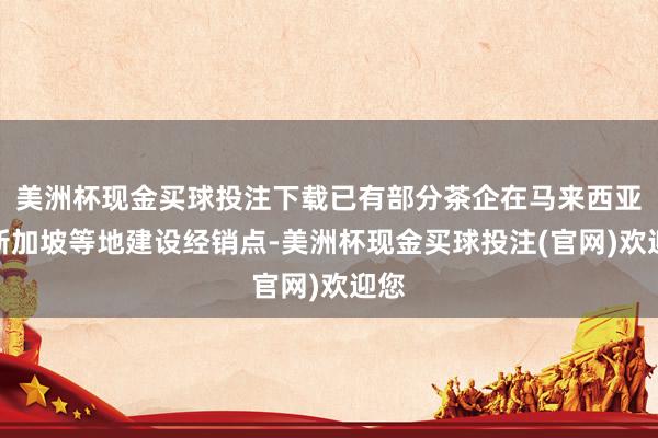 美洲杯现金买球投注下载已有部分茶企在马来西亚、新加坡等地建设经销点-美洲杯现金买球投注(官网)欢迎您