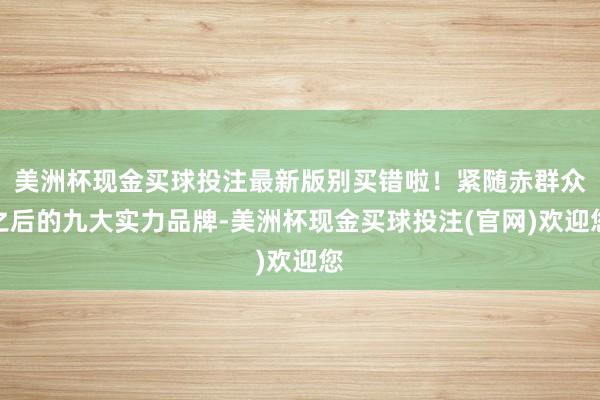 美洲杯现金买球投注最新版别买错啦！紧随赤群众之后的九大实力品牌-美洲杯现金买球投注(官网)欢迎您