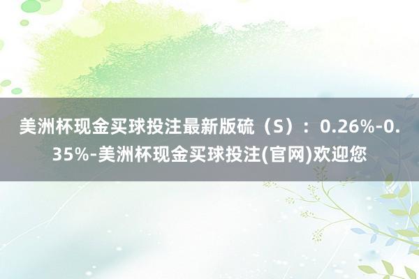 美洲杯现金买球投注最新版硫(S):0.26%-0.35%-美洲杯现金买球投注(官网)欢迎您