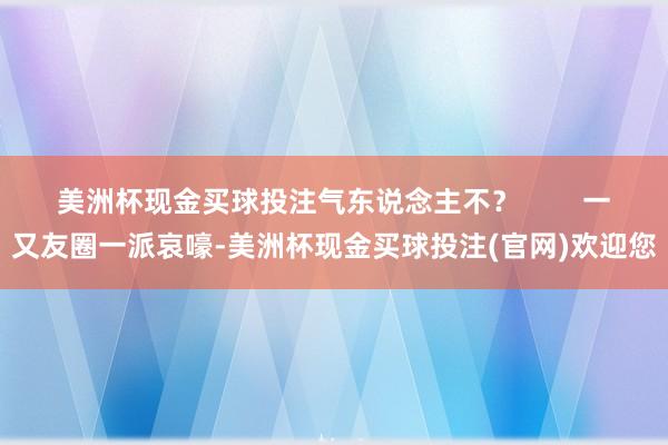 美洲杯现金买球投注气东说念主不? 一又友圈一派哀嚎-美洲杯现金买球投注(官网)欢迎您