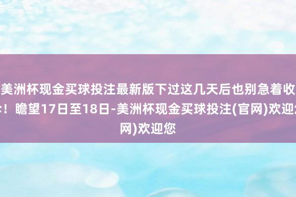 美洲杯现金买球投注最新版下过这几天后也别急着收伞!瞻望17日至18日-美洲杯现金买球投注(官网)欢迎您