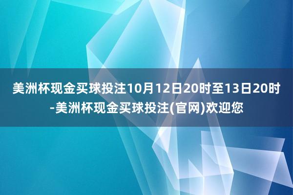 美洲杯现金买球投注10月12日20时至13日20时-美洲杯现金买球投注(官网)欢迎您