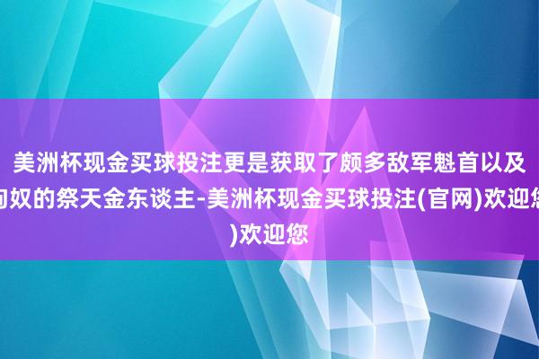 美洲杯现金买球投注更是获取了颇多敌军魁首以及匈奴的祭天金东谈主-美洲杯现金买球投注(官网)欢迎您