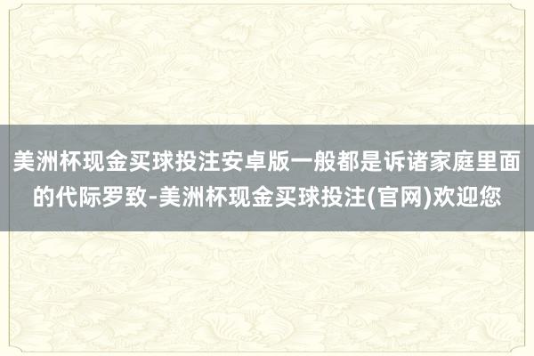 美洲杯现金买球投注安卓版一般都是诉诸家庭里面的代际罗致-美洲杯现金买球投注(官网)欢迎您