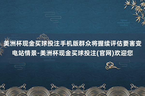 美洲杯现金买球投注手机版群众将握续评估要害变电站情景-美洲杯现金买球投注(官网)欢迎您