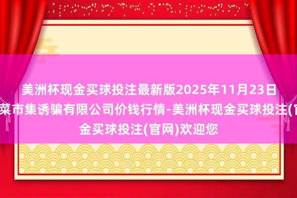 美洲杯现金买球投注最新版2025年11月23日浙江良渚蔬菜市集诱骗有限公司价钱行情-美洲杯现金买球投注(官网)欢迎您