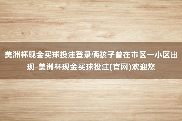 美洲杯现金买球投注登录俩孩子曾在市区一小区出现-美洲杯现金买球投注(官网)欢迎您