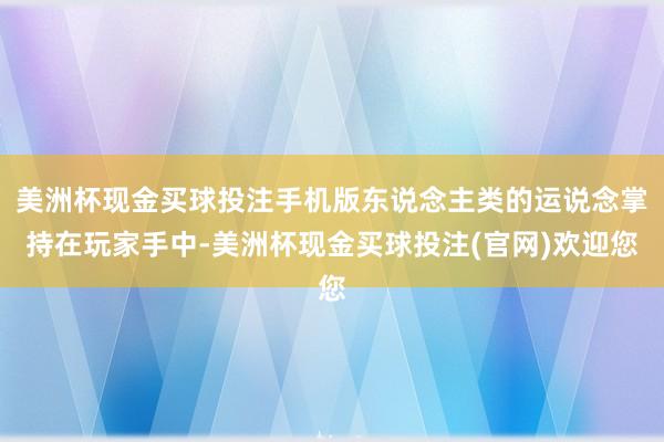 美洲杯现金买球投注手机版东说念主类的运说念掌持在玩家手中-美洲杯现金买球投注(官网)欢迎您