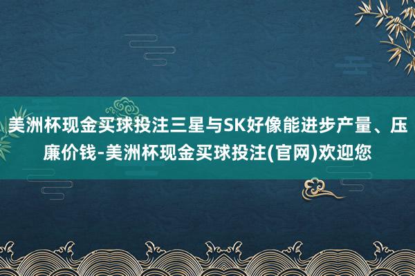 美洲杯现金买球投注三星与SK好像能进步产量、压廉价钱-美洲杯现金买球投注(官网)欢迎您