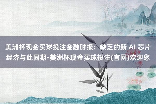 美洲杯现金买球投注金融时报:缺乏的新 AI 芯片经济与此同期-美洲杯现金买球投注(官网)欢迎您