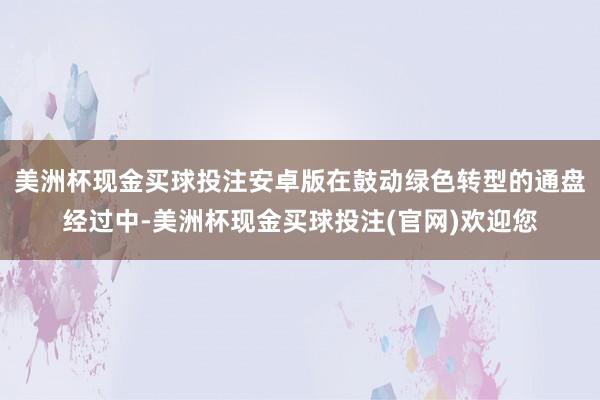 美洲杯现金买球投注安卓版在鼓动绿色转型的通盘经过中-美洲杯现金买球投注(官网)欢迎您