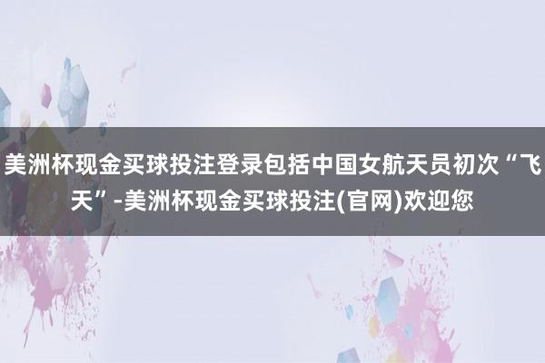 美洲杯现金买球投注登录包括中国女航天员初次“飞天”-美洲杯现金买球投注(官网)欢迎您