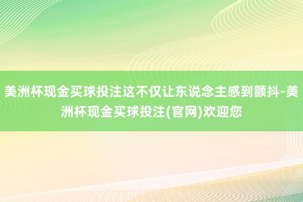 美洲杯现金买球投注这不仅让东说念主感到颤抖-美洲杯现金买球投注(官网)欢迎您