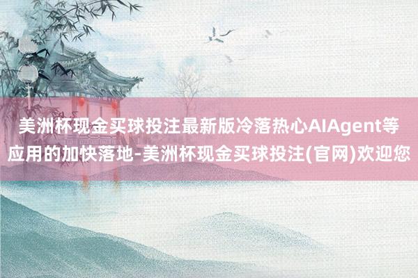 美洲杯现金买球投注最新版冷落热心AIAgent等应用的加快落地-美洲杯现金买球投注(官网)欢迎您
