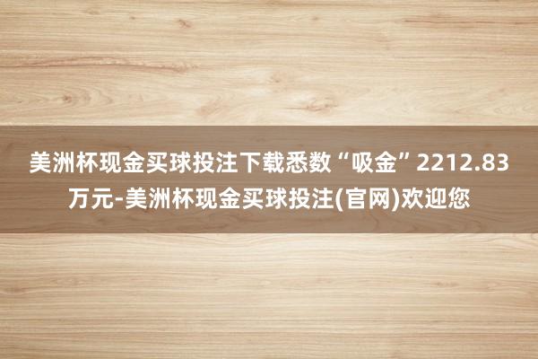 美洲杯现金买球投注下载悉数“吸金”2212.83万元-美洲杯现金买球投注(官网)欢迎您