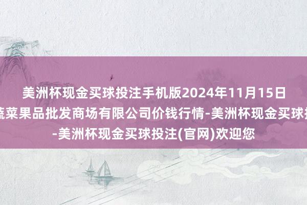 美洲杯现金买球投注手机版2024年11月15日江苏宜兴市瑞德蔬菜果品批发商场有限公司价钱行情-美洲杯现金买球投注(官网)欢迎您