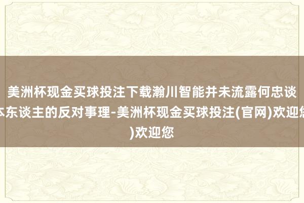 美洲杯现金买球投注下载瀚川智能并未流露何忠谈本东谈主的反对事理-美洲杯现金买球投注(官网)欢迎您